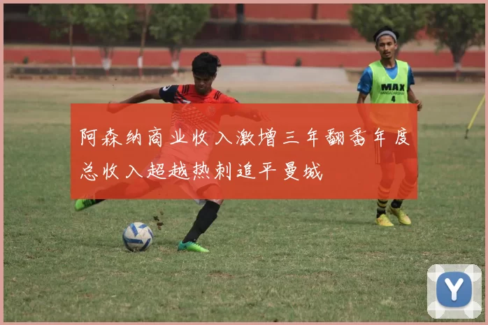 阿森纳商业收入激增三年翻番年度总收入超越热刺追平曼城