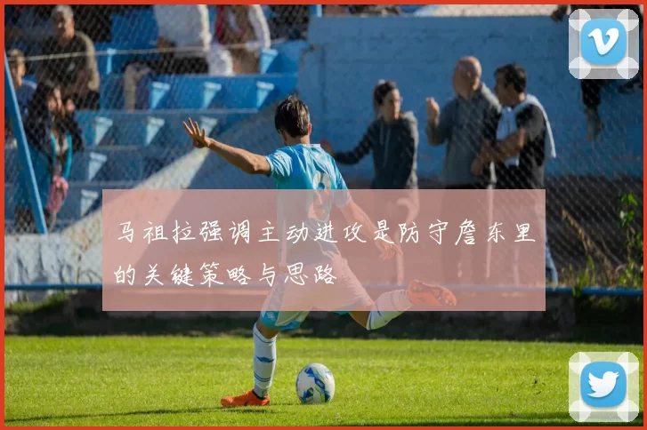 马祖拉强调主动进攻是防守詹东里的关键策略与思路