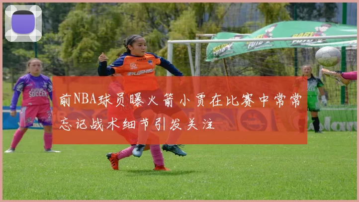 前NBA球员曝火箭小贾在比赛中常常忘记战术细节引发关注