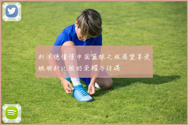 科沃德憧憬中国篮球之旅渴望享受姚明科比般的荣耀与待遇