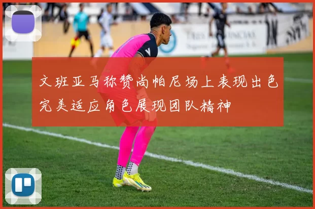 文班亚马称赞尚帕尼场上表现出色完美适应角色展现团队精神