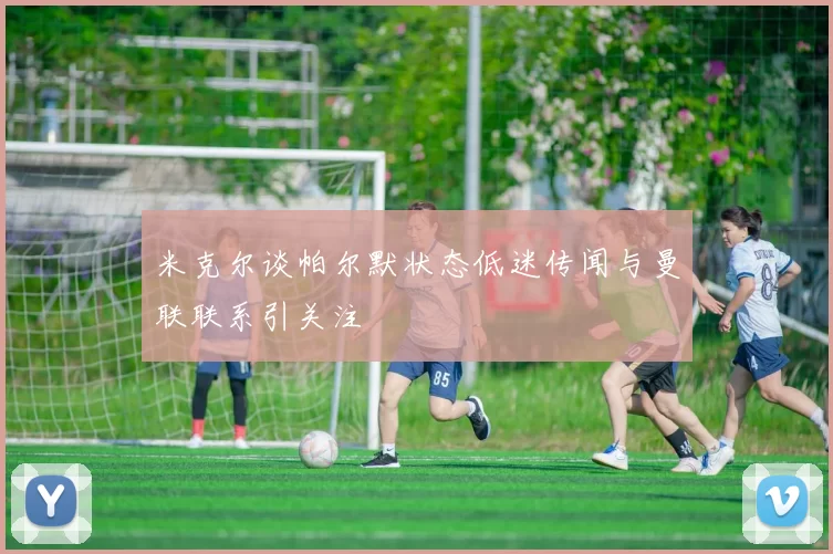 米克尔谈帕尔默状态低迷传闻与曼联联系引关注