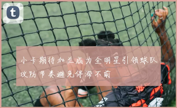 小卡期待加兰成为全明星引领球队攻防节奏避免停滞不前