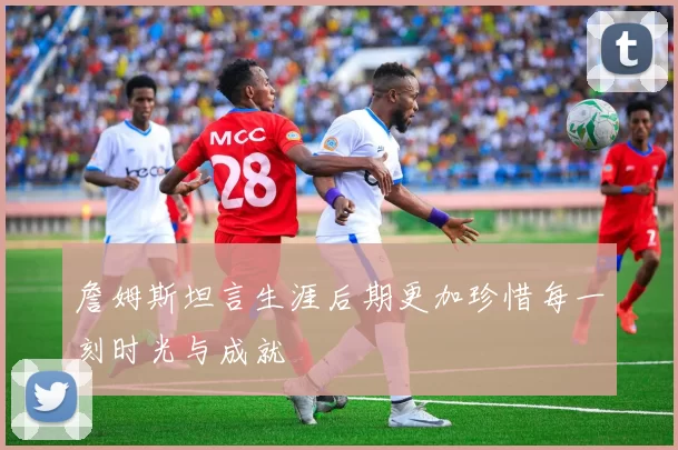 詹姆斯坦言生涯后期更加珍惜每一刻时光与成就