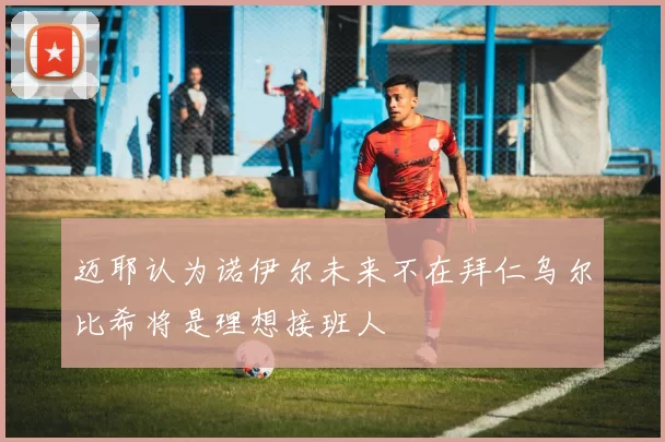 迈耶认为诺伊尔未来不在拜仁乌尔比希将是理想接班人