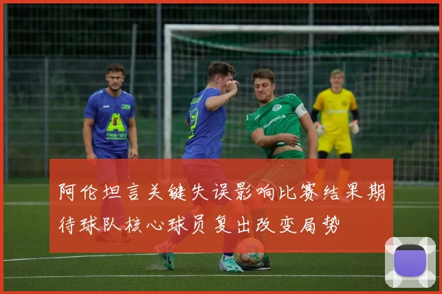 阿伦坦言关键失误影响比赛结果期待球队核心球员复出改变局势