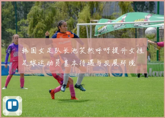 韩国女足队长池笑然呼吁提升女性足球运动员基本待遇与发展环境