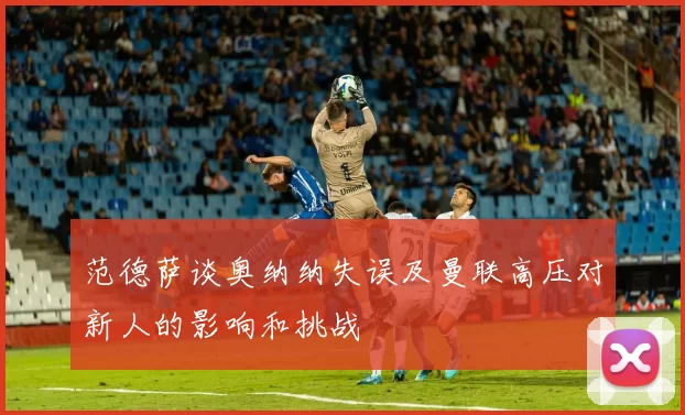 范德萨谈奥纳纳失误及曼联高压对新人的影响和挑战