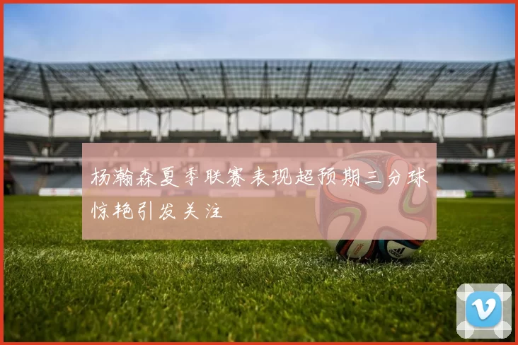 杨瀚森夏季联赛表现超预期三分球惊艳引发关注