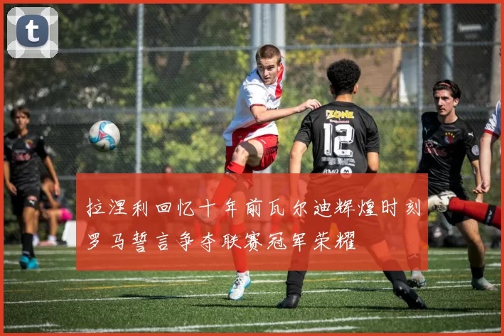 拉涅利回忆十年前瓦尔迪辉煌时刻罗马誓言争夺联赛冠军荣耀