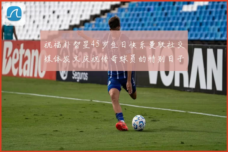 祝福朴智星45岁生日快乐曼联社交媒体发文庆祝传奇球员的特别日子