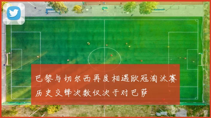 巴黎与切尔西再度相遇欧冠淘汰赛历史交锋次数仅次于对巴萨