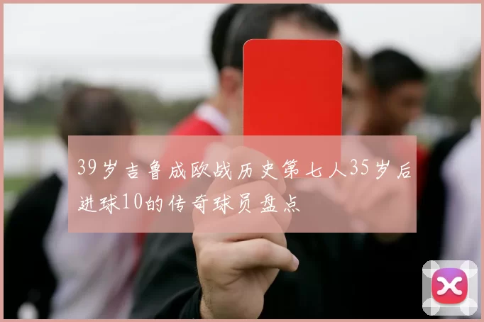 39岁吉鲁成欧战历史第七人35岁后进球10的传奇球员盘点