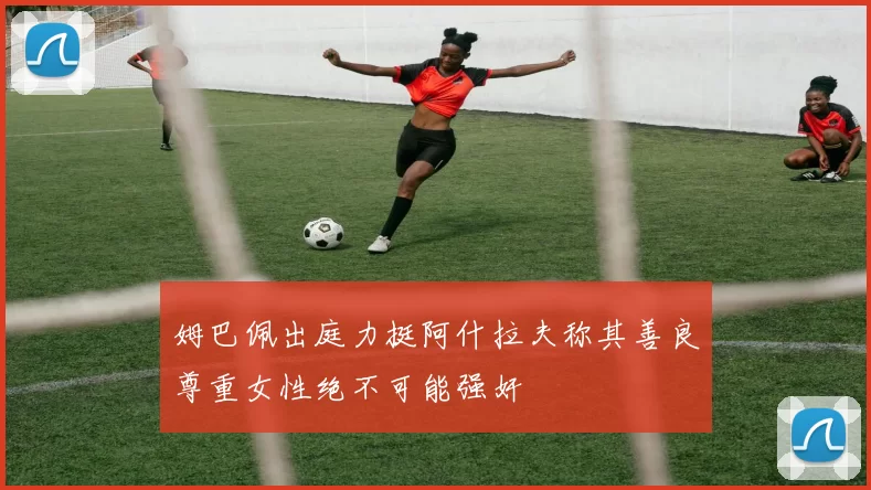 姆巴佩出庭力挺阿什拉夫称其善良尊重女性绝不可能强奸