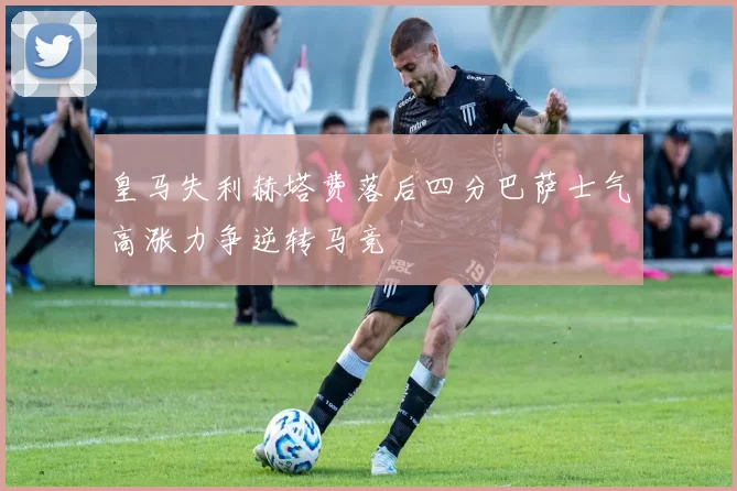 皇马失利赫塔费落后四分巴萨士气高涨力争逆转马竞