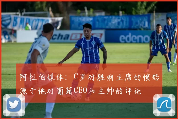 阿拉伯媒体：C罗对胜利主席的愤怒源于他对葡籍CEO和主帅的评论