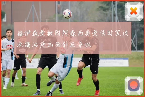 赫伊森受批因阿森西奥受伤时笑谈未播治疗画面引发争议