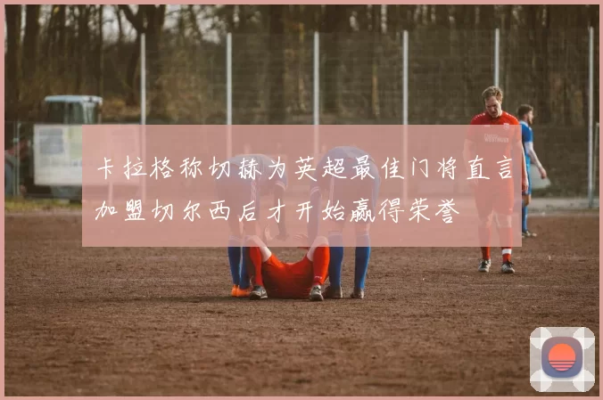 卡拉格称切赫为英超最佳门将直言加盟切尔西后才开始赢得荣誉