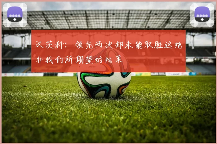 汉茨科：领先两次却未能取胜这绝非我们所期望的结果
