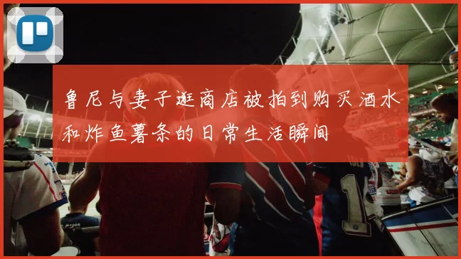 鲁尼与妻子逛商店被拍到购买酒水和炸鱼薯条的日常生活瞬间
