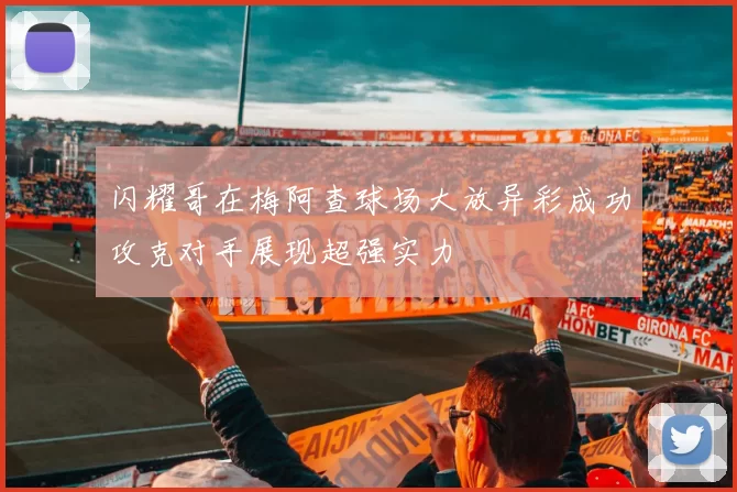 闪耀哥在梅阿查球场大放异彩成功攻克对手展现超强实力