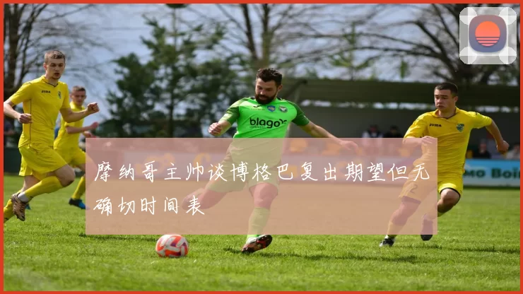 摩纳哥主帅谈博格巴复出期望但无确切时间表