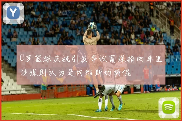 C罗篮球庆祝引发争议葡媒指向库里沙媒则认为是内维斯的调侃
