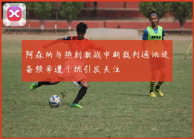 阿森纳与热刺激战中断裁判通讯设备频率遭干扰引发关注