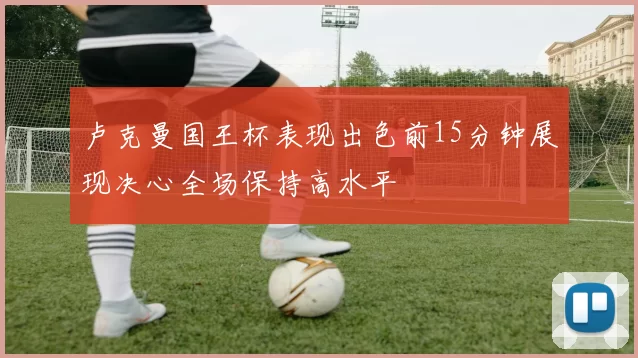 卢克曼国王杯表现出色前15分钟展现决心全场保持高水平